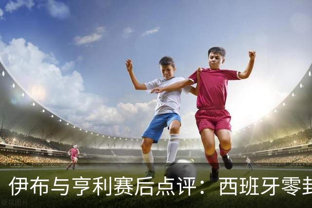 伊布与亨利赛后点评：西班牙零封阿根廷夺冠，“足球赢了”