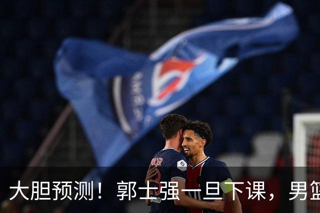 大胆预测！郭士强一旦下课，男篮新主帅99％在以下会在这三人之间产生