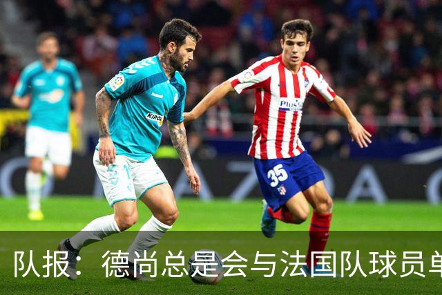 队报：德尚总是会与法国队球员单独谈话，向球员解释自己的决定