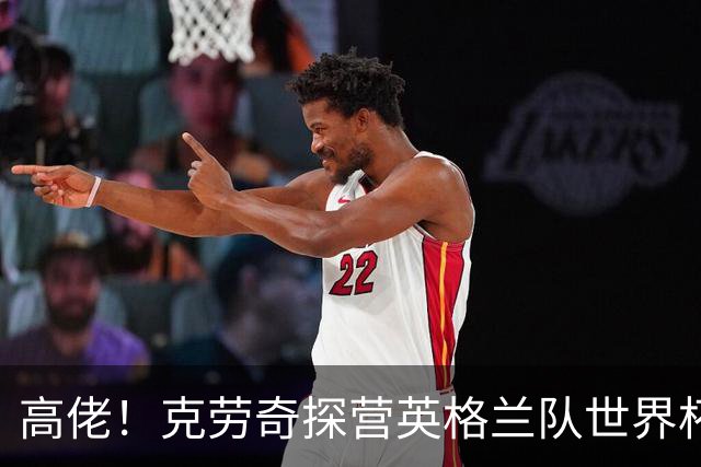 高佬！克劳奇探营英格兰队世界杯驻地，凯恩送上传承纪念帽