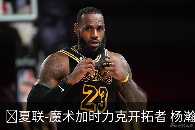 🏀夏联-魔术加时力克开拓者 杨瀚森生病缺阵 基诺内斯30+8